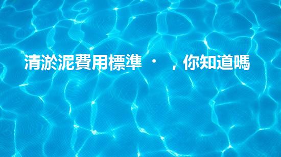 清淤泥費用標準，你知道嗎？